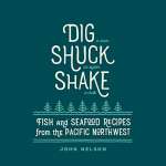 Dig • Shuck • Shake: Fish & Seafood Recipes from the Pacific Northwest